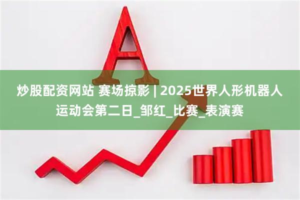 炒股配资网站 赛场掠影 | 2025世界人形机器人运动会第二日_邹红_比赛_表演赛