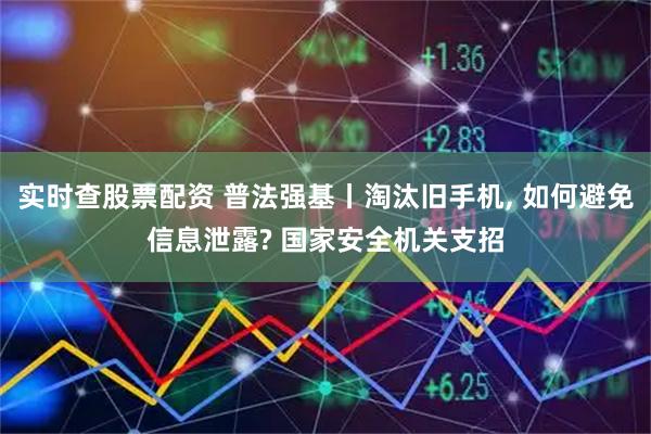 实时查股票配资 普法强基丨淘汰旧手机, 如何避免信息泄露? 国家安全机关支招