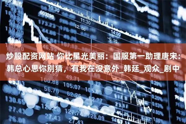 炒股配资网站 你比星光美丽：国服第一助理唐宋：韩总心思你别猜，有我在没意外_韩廷_观众_剧中