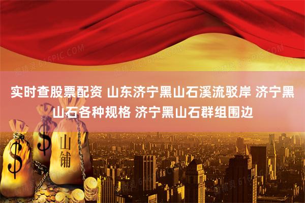 实时查股票配资 山东济宁黑山石溪流驳岸 济宁黑山石各种规格 济宁黑山石群组围边
