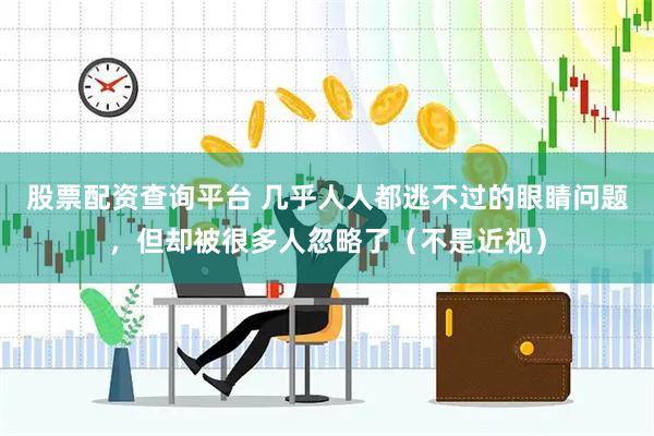 股票配资查询平台 几乎人人都逃不过的眼睛问题，但却被很多人忽略了（不是近视）