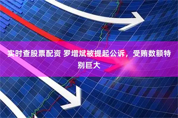 实时查股票配资 罗增斌被提起公诉，受贿数额特别巨大