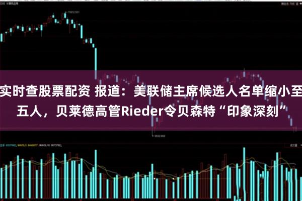 实时查股票配资 报道：美联储主席候选人名单缩小至五人，贝莱德高管Rieder令贝森特“印象深刻”
