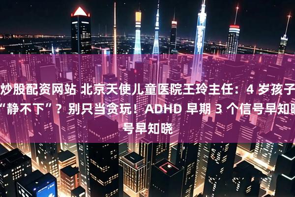 炒股配资网站 北京天使儿童医院王玲主任：4 岁孩子 “静不下”？别只当贪玩！ADHD 早期 3 个信号早知晓