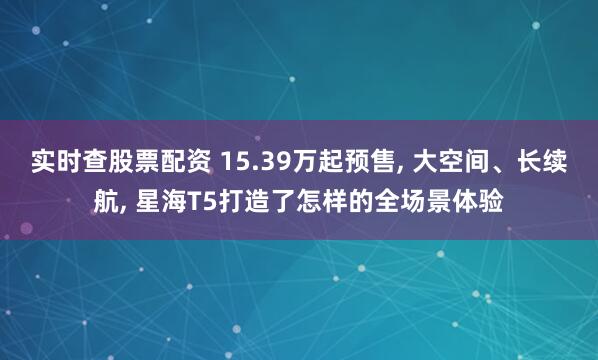 实时查股票配资 15.39万起预售, 大空间、长续航, 星海T5打造了怎样的全场景体验