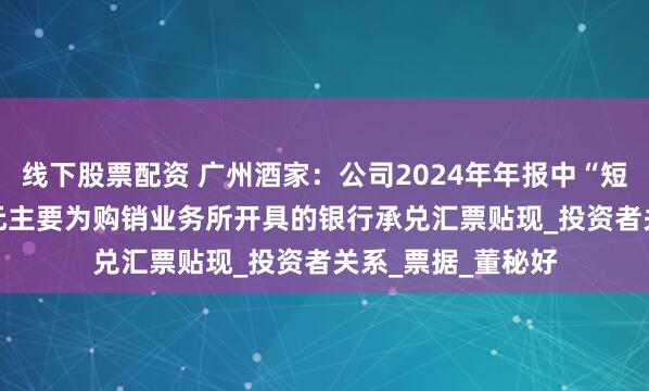线下股票配资 广州酒家：公司2024年年报中“短期借款”4.34亿元主要为购销业务所开具的银行承兑汇票贴现_投资者关系_票据_董秘好