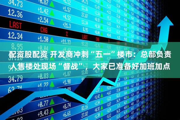 配资股配资 开发商冲刺“五一”楼市：总部负责人售楼处现场“督战”，大家已准备好加班加点