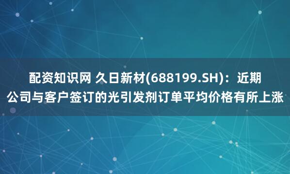 配资知识网 久日新材(688199.SH)：近期公司与客户签订的光引发剂订单平均价格有所上涨