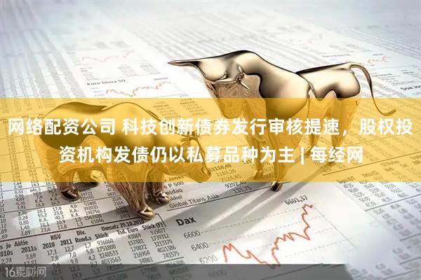 网络配资公司 科技创新债券发行审核提速，股权投资机构发债仍以私募品种为主 | 每经网