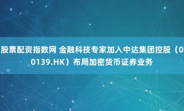 股票配资指数网 金融科技专家加入中达集团控股（00139.HK）布局加密货币证券业务