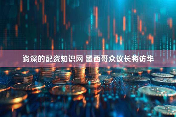 资深的配资知识网 墨西哥众议长将访华
