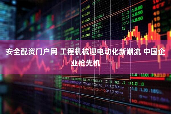 安全配资门户网 工程机械迎电动化新潮流 中国企业抢先机