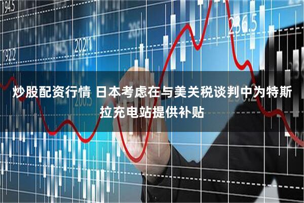 炒股配资行情 日本考虑在与美关税谈判中为特斯拉充电站提供补贴