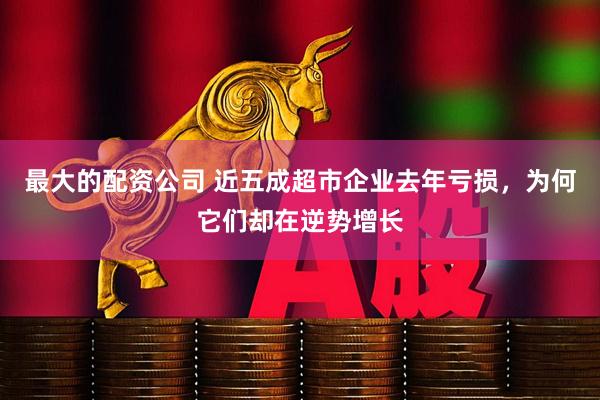 最大的配资公司 近五成超市企业去年亏损，为何它们却在逆势增长