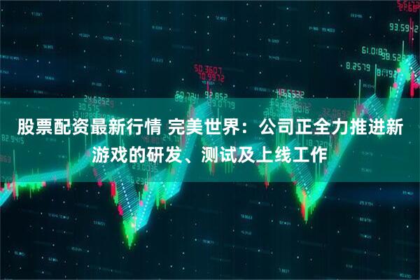 股票配资最新行情 完美世界：公司正全力推进新游戏的研发、测试及上线工作