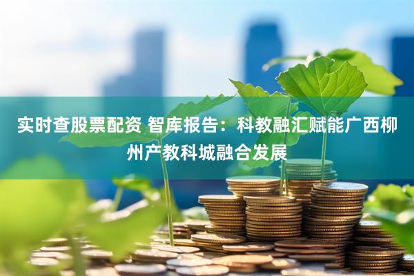 实时查股票配资 智库报告：科教融汇赋能广西柳州产教科城融合发展