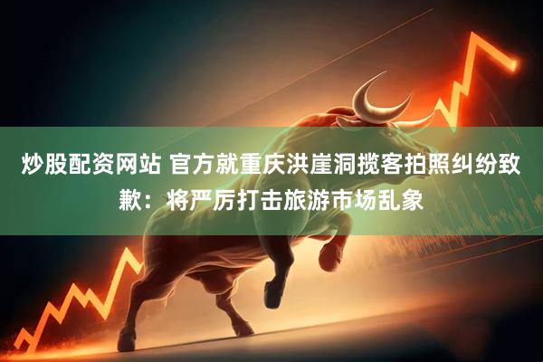 炒股配资网站 官方就重庆洪崖洞揽客拍照纠纷致歉：将严厉打击旅游市场乱象