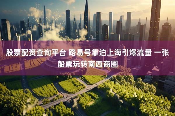 股票配资查询平台 路易号靠泊上海引爆流量 一张船票玩转南西商圈