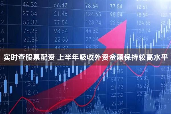 实时查股票配资 上半年吸收外资金额保持较高水平