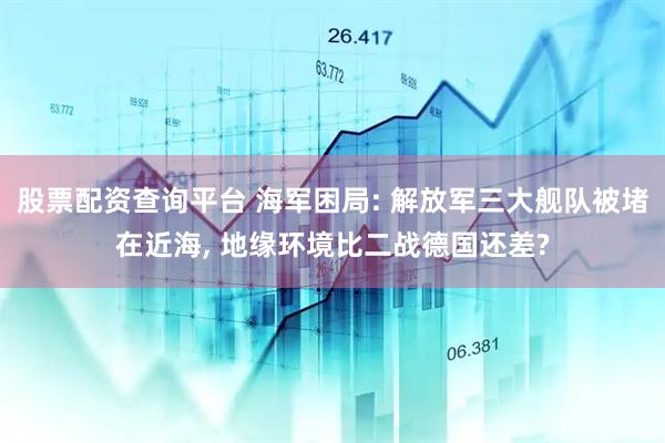 股票配资查询平台 海军困局: 解放军三大舰队被堵在近海, 地缘环境比二战德国还差?