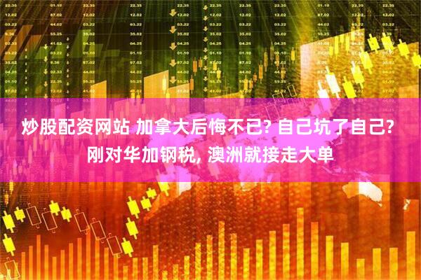炒股配资网站 加拿大后悔不已? 自己坑了自己? 刚对华加钢税, 澳洲就接走大单