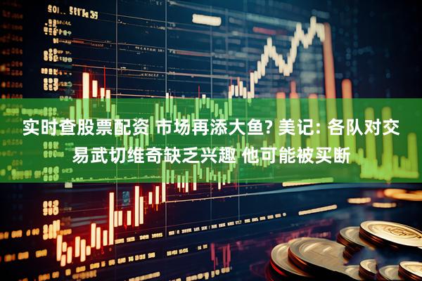 实时查股票配资 市场再添大鱼? 美记: 各队对交易武切维奇缺乏兴趣 他可能被买断