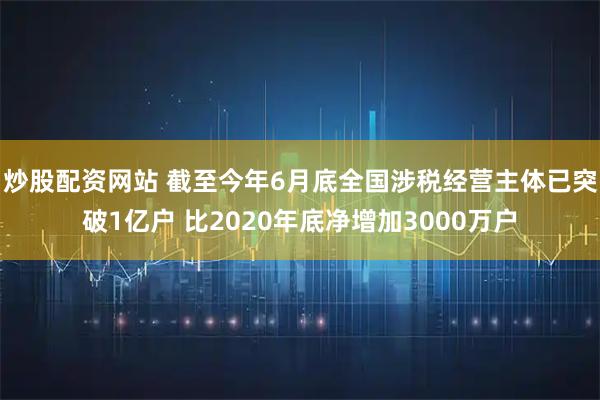 炒股配资网站 截至今年6月底全国涉税经营主体已突破1亿户 比2020年底净增加3000万户