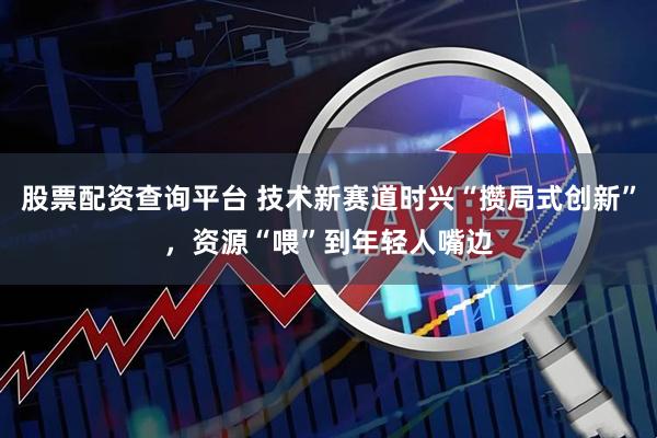 股票配资查询平台 技术新赛道时兴“攒局式创新”，资源“喂”到年轻人嘴边