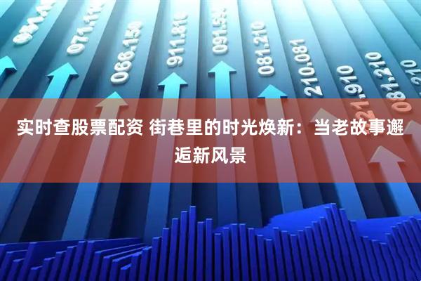 实时查股票配资 街巷里的时光焕新：当老故事邂逅新风景