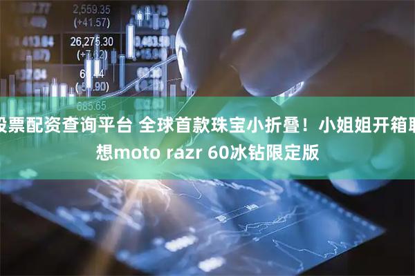 股票配资查询平台 全球首款珠宝小折叠！小姐姐开箱联想moto razr 60冰钻限定版