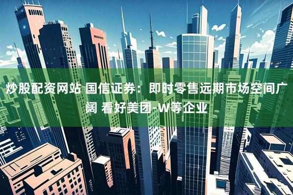 炒股配资网站 国信证券：即时零售远期市场空间广阔 看好美团-W等企业