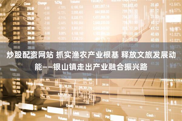 炒股配资网站 抓实渔农产业根基 释放文旅发展动能——银山镇走出产业融合振兴路