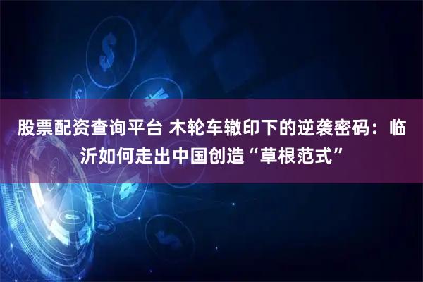 股票配资查询平台 木轮车辙印下的逆袭密码：临沂如何走出中国创造“草根范式”