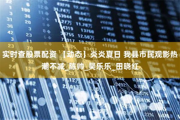 实时查股票配资 【动态】炎炎夏日 我县市民观影热潮不减_陈　帅_吴乐乐_田晓红