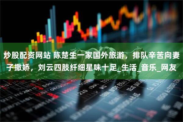 炒股配资网站 陈楚生一家国外旅游，排队辛苦向妻子撒娇，刘云四肢纤细星味十足_生活_音乐_网友