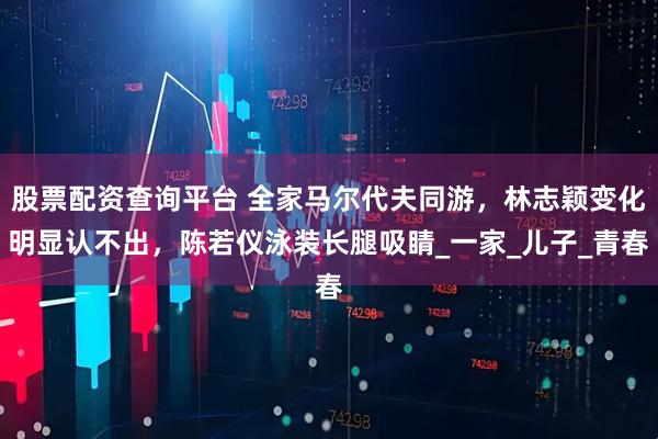 股票配资查询平台 全家马尔代夫同游，林志颖变化明显认不出，陈若仪泳装长腿吸睛_一家_儿子_青春