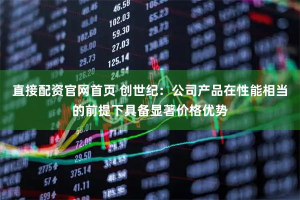 直接配资官网首页 创世纪：公司产品在性能相当的前提下具备显著价格优势